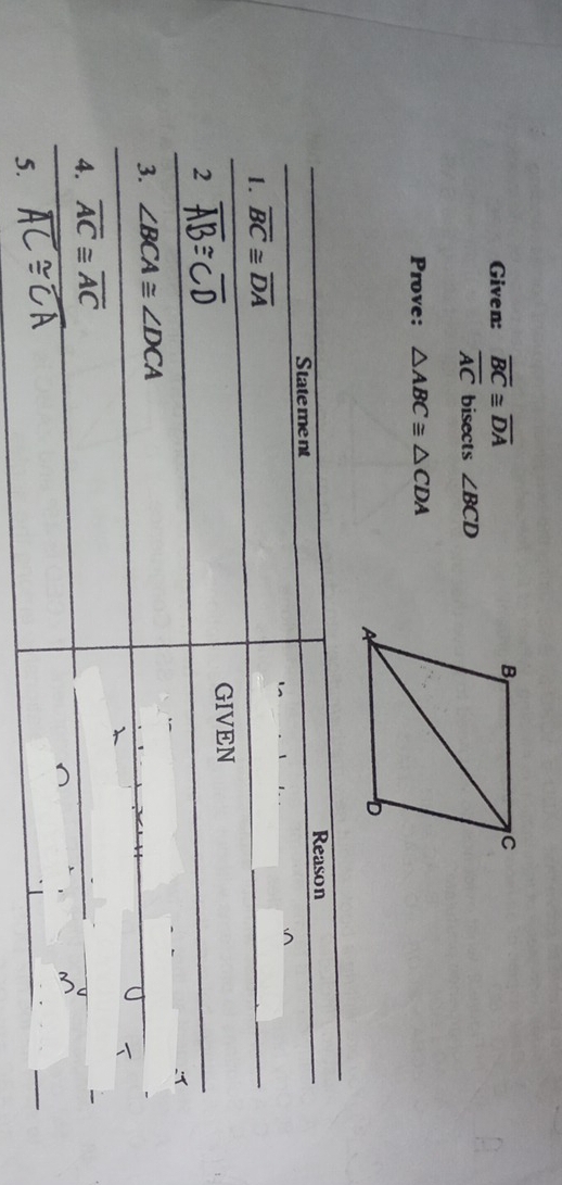 Given: overline BC≌ overline DA
overline AC bisects ∠ BCD
Prove: △ ABC≌ △ CDA
Reason 
Statement 
1. overline BC≌ overline DA
GIVEN 
2 
:1 
3. ∠ BCA≌ ∠ DCA
4. overline AC≌ overline AC
5.