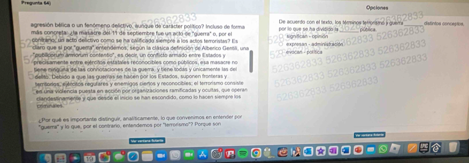 Pregunta 64) 
Opciones 
De acuerdo con el texto, los términos terrorismo y guerra distintos conceptos, 
agresión bélica o un fenómeno delictivo, aunque de carácter político? Incluso de forma por lo que se ha dividido la p úblic 
más concreta: ¿la masacre del 11 de septiembre fue un acto de "guerra" o, por el 
contrano, un acto delictivo como se ha calificado siempre a los actos terroristas? Es significan - opinión expresan - administració 
claro que si por "guerra" entendemos, según la clásica definición de Alberico Gentili, una 
publicorum armorum contentio'', es decir, un conflicto armado entre Estados y evocan - política 
precisamente entre ejércitos estatales reconocibles como públicos, esa masacre no 
tiene ninguna de las connotaciones de la guerra, y tiene todas y únicamente las del 
delito. Debido a que las guerras se hacen por los Estados, suponen fronteras y 
territorios, ejércitos regulares y enemigos ciertos y reconocibles; el terrorismo consiste 
en una violencia puesta en acción por organizaciones ramificadas y ocultas, que operan 
clandestinamente y que desde el inicio se han escondido, como lo hacen siempre los 
criminales. 
¿Por qué es importante distinguir, analíticamente, lo que convenimos en entender por 
"guerra" y lo que, por el contrario, entendemos por "terrorismo"? Porque son 
ar var 
Ver ventana flotant