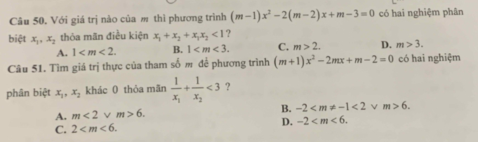 Với giá trị nào của m thì phương trình (m-1)x^2-2(m-2)x+m-3=0 có hai nghiệm phân
biệt x_1, x_2 thỏa mãn điều kiện x_1+x_2+x_1x_2<1</tex> ?
A. 1 . B. 1 . C. m>2. D. m>3. 
Câu 51. Tìm giá trị thực của tham số m đề phương trình (m+1)x^2-2mx+m-2=0 có hai nghiệm
phân biệt x_1, x_2 khác 0 thỏa mãn frac 1x_1+frac 1x_2<3</tex> ?
A. m<2</tex> V m>6. B. -2 <2</tex> /m>6.
D. -2 .
C. 2 .