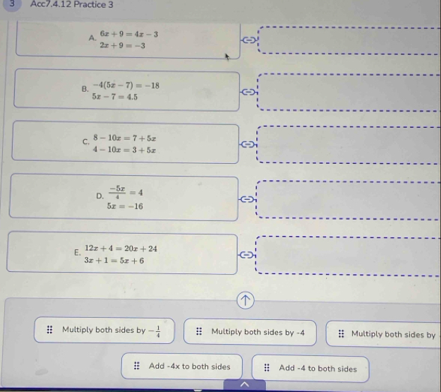 Acc7.4.12 Practice 3
A. 6x+9=4x-3
2x+9=-3
B. -4(5x-7)=-18
5x-7=4.5
C, 8-10x=7+5x
4-10x=3+5x
D.  (-5x)/4 =4
5x=-16
E. 12x+4=20x+24
3x+1=5x+6
↑
Multiply both sides by - 1/4  Multiply both sides by -4 Multiply both sides by
Add -4x to both sides Add -4 to both sides