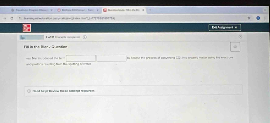 Precatiouóis Program 1 Deoni Mclraw-Hill Comnect - Can= Question Mode: Fill in the 1ll x 
t learring mheducation.com/static/awd/ndex.htmi?_t=1727580185875#) 
Exit Assignment x 
2 of 21 Concupts completed 
Fill in the Blank Question 
van Niel introduced the term to denote the process of converling CO_2 into organic matter using the electrons 
and protons resulting from the splitting of water 
Need help? Review these concept resources.