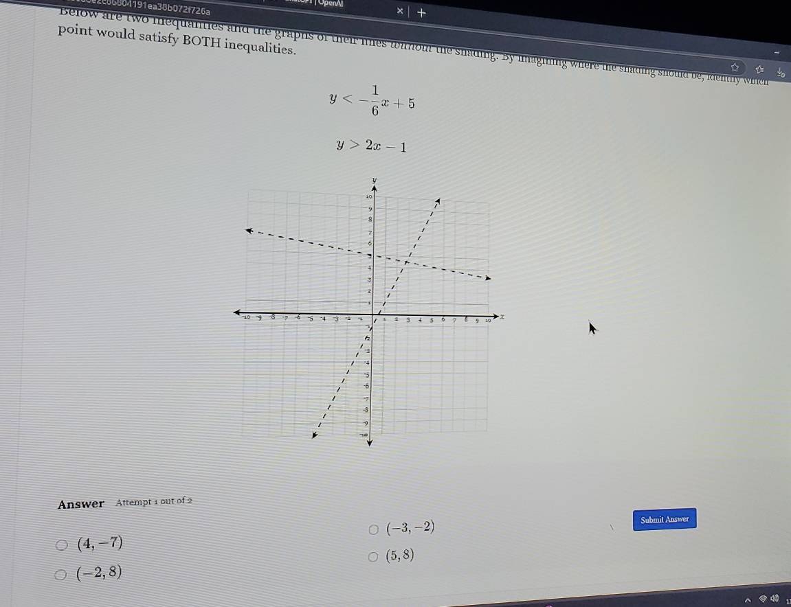 TOpenAl ×
e86804191ea38b072f726a
point would satisfy BOTH inequalities.
Below are two mequanties and the graphs of their lines withour the shading. By imagining where the snading should be, idently wihich
y<- 1/6 x+5
y>2x-1
Answer Attempt 1 out of 2
(-3,-2)
Submit Answer
(4,-7)
(5,8)
(-2,8)