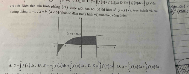 (x)(x)_2(x)) dx C.S=]|f_1(x)+f_2(x)| dx D.S=∈tlimits _a^(bf_2)(x)dx-∈tlimits _a^(bf_1)(x)dx
Cầu 5: Diện tích của hình phẳng (H) được giới hạn bởi đồ thị hàm số y=f(x) , trục hoành và hai
đường thẳng x=a,x=b(a (phần tô đậm trong hình vẽ) tính theo công thức:
A. S=∈tlimits _a^bf(x)dx.. B. S=-∈tlimits _a^cf(x)dx+∈tlimits _a^bf(x)dx C. S=∈t _a^bf(x)dx D. S=∈tlimits _a^cf(x)dx+∈tlimits _c^bf(x)dx.