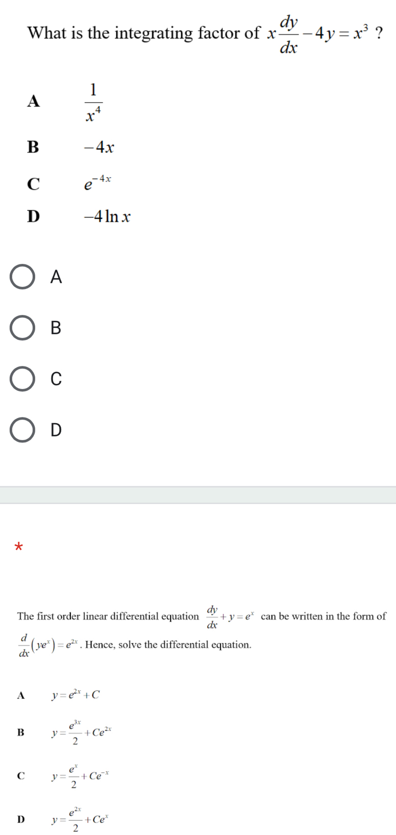 What is the integrating factor of x dy/dx -4y=x^3 ?
A  1/x^4 
B -4x
C e^(-4x)
D -4ln x
A
B
C
D
*
The first order linear differential equation  dy/dx +y=e^x can be written in the form of
 d/dx (ye^x)=e^(2x). Hence, solve the differential equation.
A y=e^(2x)+C
B y= e^(3x)/2 +Ce^(2x)
C y= e^x/2 +Ce^(-x)
D y= e^(2x)/2 +Ce^x