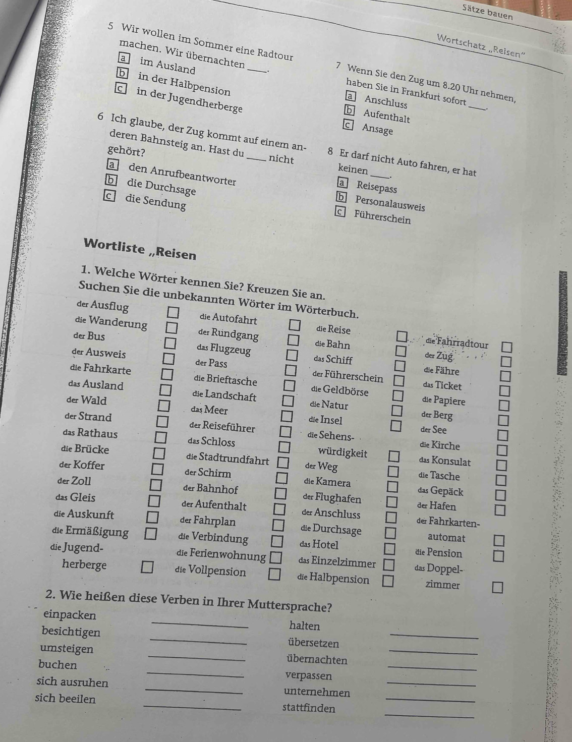 Sätze bauen
Wortschatz „Reisen”
5 Wir wollen im Sommer eine Radtour 7 Wenn Sie den Zug um 8.20 Uhr nehmen,
machen. Wir übernachten . haben Sie in Frankfurt sofort
b in der Halbpension
a im Ausland a Anschluss
c in der Jugendherberge
_
b Aufenthalt
c Ansage
deren Bahnsteig an. Hast du
6 Ich glaube, der Zug kommt auf einem an- 8 Er darf nicht Auto fahren, er hat
gehört?
nicht keinen
a Reisepass
a den Anrufbeantworter b Personalausweis
b die Durchsage c Führerschein
cdie Sendung
Wortliste „Reisen
1. Welche Wörter kennen Sie? Kreuzen Sie an.
Suchen Sie die unbekannten Wörter im Wörterbuch.
der Ausflug die Autofahrt die Reise
die Wanderung der Rundgang die Bahn
die Fahrradtour
der Bus das Flugzeug das Schiff
der Ausweis
der Züg
die Fähre
der Pass der Führerschein das Ticket
die Fahrkarte die Brieftasche die Geldbörse die Papiere
das Ausland die Landschaft die Natur
der Wald das Meer die Insel
der Berg
der Strand der Reiseführer die Sehens-
der See
die Kirche
das Rathaus das Schloss würdigkeit das Konsulat
die Brücke die Stadtrundfahrt der Weg
die Tasche
der Koffer der Schirm die Kamera das Gepäck
der Zoll der Bahnhof der Flughafen der Hafen
das Gleis der Aufenthalt der Anschluss der Fahrkarten-
die Auskunft der Fahrplan die Durchsage automat
die Ermäßigung die Verbindung das Hotel die Pension
die Jugend- die Ferienwohnung das Einzelzimmer das Doppel-
herberge die Vollpension die Halbpension zimmer
2. Wie heißen diese Verben in Ihrer Muttersprache?
_
einpacken
halten
besichtigen _übersetzen_
umsteigen _übernachten_
buchen _verpassen_
sich ausruhen _unternehmen_
_
sich beeilen _stattfinden_