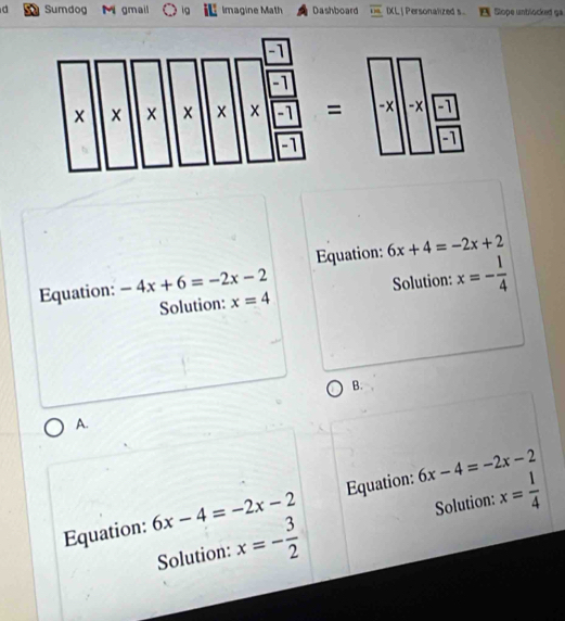 Sumdog M  gmail  Imagine Math Dashboard IXL| Personalized s Slope untlocked ga
= -x -x -1
-1
Equation: 6x+4=-2x+2
Equation: -4x+6=-2x-2
Solution: x=4 Solution: x=- 1/4 
B.
A.
Equation: 6x-4=-2x-2 Equation: 6x-4=-2x-2
Solution: x=- 3/2  Solution: x= 1/4 