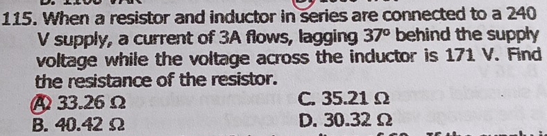 When a resistor and inductor in series are connected to a 240
V supply, a current of 3A flows, lagging 37° behind the supply 
voltage while the voltage across the inductor is 171 V. Find
the resistance of the resistor.
A 33.26Ω C. 35.21 Ω
B. 40.42 Ω D. 30.32 Ω