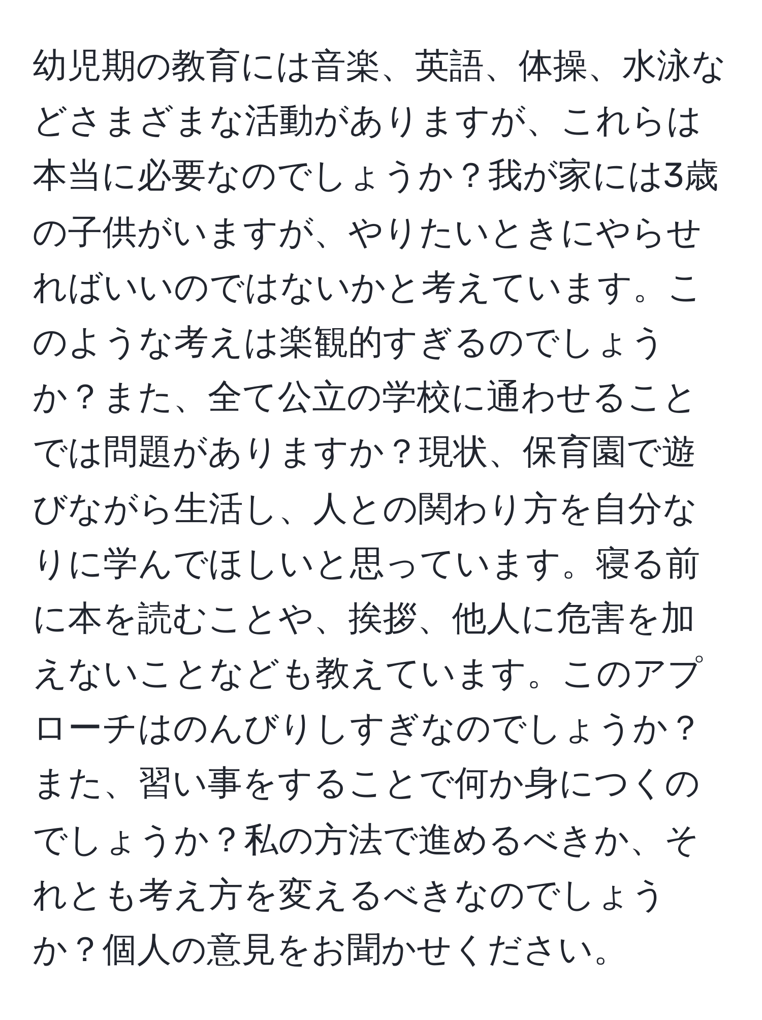 幼児期の教育には音楽、英語、体操、水泳などさまざまな活動がありますが、これらは本当に必要なのでしょうか？我が家には3歳の子供がいますが、やりたいときにやらせればいいのではないかと考えています。このような考えは楽観的すぎるのでしょうか？また、全て公立の学校に通わせることでは問題がありますか？現状、保育園で遊びながら生活し、人との関わり方を自分なりに学んでほしいと思っています。寝る前に本を読むことや、挨拶、他人に危害を加えないことなども教えています。このアプローチはのんびりしすぎなのでしょうか？また、習い事をすることで何か身につくのでしょうか？私の方法で進めるべきか、それとも考え方を変えるべきなのでしょうか？個人の意見をお聞かせください。