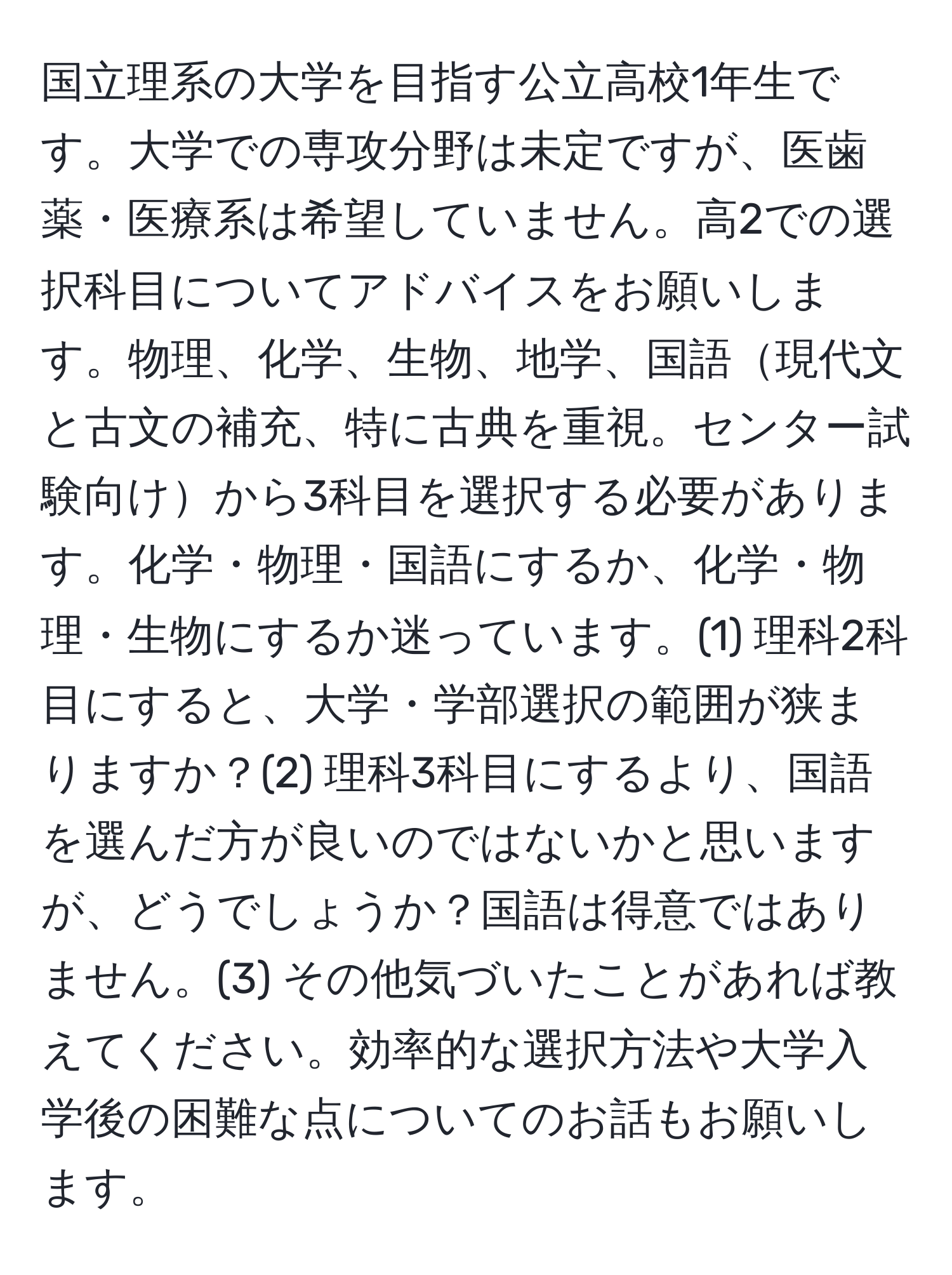 国立理系の大学を目指す公立高校1年生です。大学での専攻分野は未定ですが、医歯薬・医療系は希望していません。高2での選択科目についてアドバイスをお願いします。物理、化学、生物、地学、国語現代文と古文の補充、特に古典を重視。センター試験向けから3科目を選択する必要があります。化学・物理・国語にするか、化学・物理・生物にするか迷っています。(1) 理科2科目にすると、大学・学部選択の範囲が狭まりますか？(2) 理科3科目にするより、国語を選んだ方が良いのではないかと思いますが、どうでしょうか？国語は得意ではありません。(3) その他気づいたことがあれば教えてください。効率的な選択方法や大学入学後の困難な点についてのお話もお願いします。