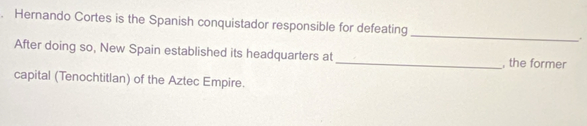 Hernando Cortes is the Spanish conquistador responsible for defeating_ . 
After doing so, New Spain established its headquarters at_ , the former 
capital (Tenochtitlan) of the Aztec Empire.