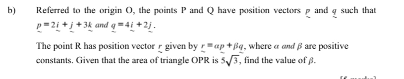 Referred to the origin O, the points P and Q have position vectors p and q such that
p=2i+j+3k and q=4i+2j. 
The point R has position vector r given by r=alpha p+beta q , where a and β are positive 
constants. Given that the area of triangle OPR is 5sqrt(3) , find the value of β.