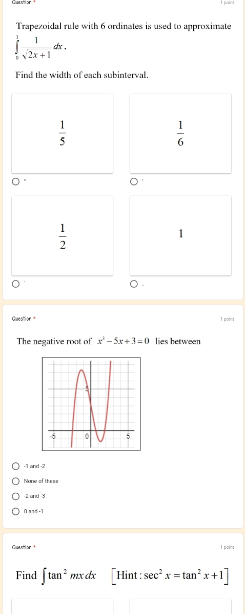 point
Trapezoidal rule with 6 ordinates is used to approximate
∈tlimits _0^(1frac 1)sqrt(2x+1)dx, 
Find the width of each subinterval.
 1/5 
 1/6 
 1/2 
1
Question 1 point
The negative root of x^3-5x+3=0 lies between
-1 and -2
None of these
-2 and -3
0 and -1
Question* 1 point
Find ∈t tan^2mxdx H int : sec^2x=tan^2x+1]