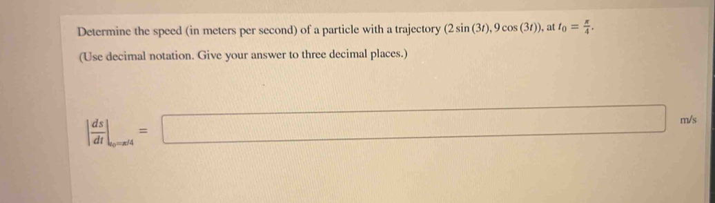 Determine the speed (in meters per second) of a particle with a trajectory (2sin (3t), 9cos (3t)) , at t_0= π /4 . 
(Use decimal notation. Give your answer to three decimal places.)
| ds/dt |_to=x/4=□ m/s