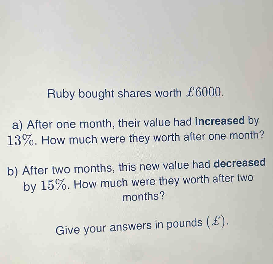 Ruby bought shares worth £6000. 
a) After one month, their value had increased by
13%. How much were they worth after one month? 
b) After two months, this new value had decreased 
by 15%. How much were they worth after two
months? 
Give your answers in pounds (£).