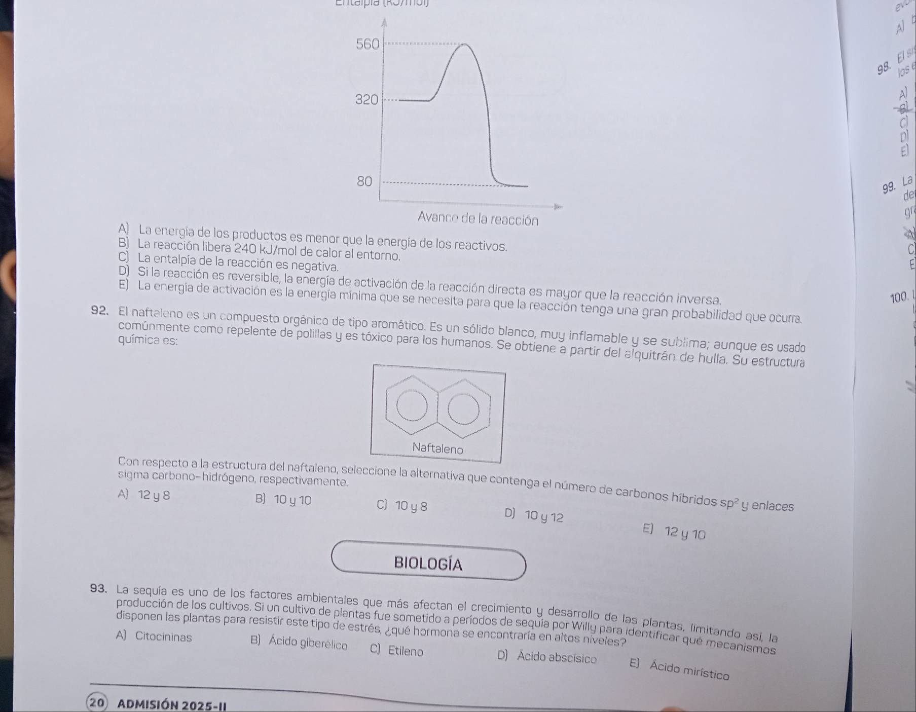 Entaípía (RJ/mol) 
2
AJ b
560
98. El 
los
320
80
99. La
de
gr
Avance de la reacción A
A) La energía de los productos es menor que la energía de los reactivos.
C
B) La reacción libera 240 kJ/mol de calor al entorno.
C) La entalpía de la reacción es negativa.
F
D) Si la reacción es reversible, la energía de activación de la reacción directa es mayor que la reacción inversa.
100. 4
E) La energía de activación es la energía mínima que se necesita para que la reacción tenga una gran probabilidad que ocurra.
92. El naftaleno es un compuesto orgánico de tipo aromático. Es un sólido blanco, muy inflamable y se sublima; aunque es usado
química es:
comúnmente como repelente de polillas y es tóxico para los humanos. Se obtiene a partir del alquitrán de hulla, Su estructura
Naftaleno
sigma carbono-hidrógeno, respectivamente.
Con respecto a la estructura del naftaleno, seleccione la alternativa que contenga el número de carbonos híbridos sp^2 y enlaces
A) 12 y 8 B) 10 y 10 C) 10 y 8
D 10 y 12 E) 12 y 10
BIOLOGÍA
93. La sequía es uno de los factores ambientales que más afectan el crecimiento y desarrollo de las plantas, limitando así, la
producción de los cultivos. Si un cultivo de plantas fue sometido a períodos de sequía por Willy para identificar que mecanismos
disponen las plantas para resistir este tipo de estrés, ¿qué hormona se encontraría en altos niveles?
A) Citocininas B) Ácido giberélico C) Etileno D) Ácido abscísico E) Ácido mirístico
20 Admisión 2025-11