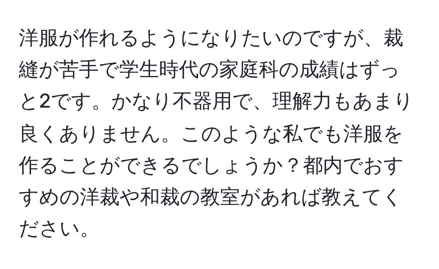 洋服が作れるようになりたいのですが、裁縫が苦手で学生時代の家庭科の成績はずっと2です。かなり不器用で、理解力もあまり良くありません。このような私でも洋服を作ることができるでしょうか？都内でおすすめの洋裁や和裁の教室があれば教えてください。