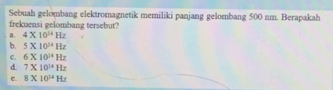 Sebuah gelombang elektromagnetik memiliki panjang gelombang 500 nm. Berapakah
frekuensi gelombang tersebut?
a. 4* 10^(14)Hz
b. 5* 10^(14)Hz
c. 6* 10^(14)Hz
d. 7* 10^(14)Hz
e. 8* 10^(14)Hz