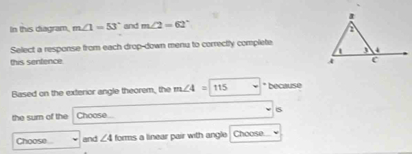 In this diagram, m∠ 1=53° and m∠ 2=62°
Select a response from each drop-down menu to correctly complete 
this senfence. 
Based on the exterior angle theorem, the m∠ 4=115 * because 
the surn of the Choose s 
Choose and ∠ 4 forms a linear pair with angle Choose.