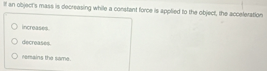 If an object's mass is decreasing while a constant force is applied to the object, the acceleration
increases.
decreases.
remains the same.