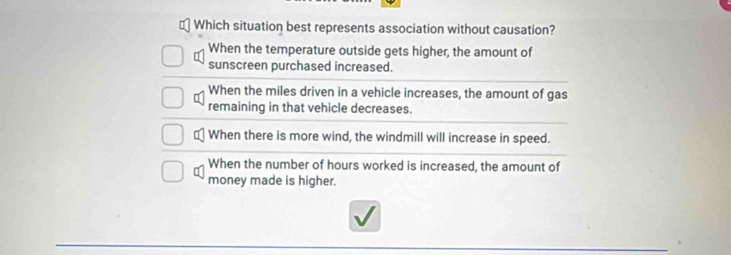 Which situation best represents association without causation?
When the temperature outside gets higher, the amount of
sunscreen purchased increased.
When the miles driven in a vehicle increases, the amount of gas
remaining in that vehicle decreases.
≌ When there is more wind, the windmill will increase in speed.
When the number of hours worked is increased, the amount of
money made is higher.