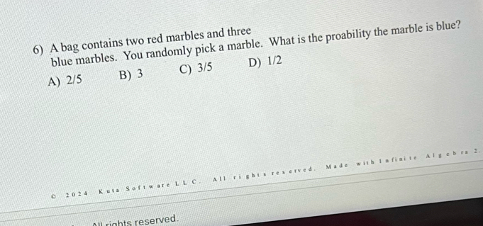 A bag contains two red marbles and three
blue marbles. You randomly pick a marble. What is the proability the marble is blue?
A) 2/5 B) 3 C) 3/5 D) 1/2
2 0 2 4
rights reserved.