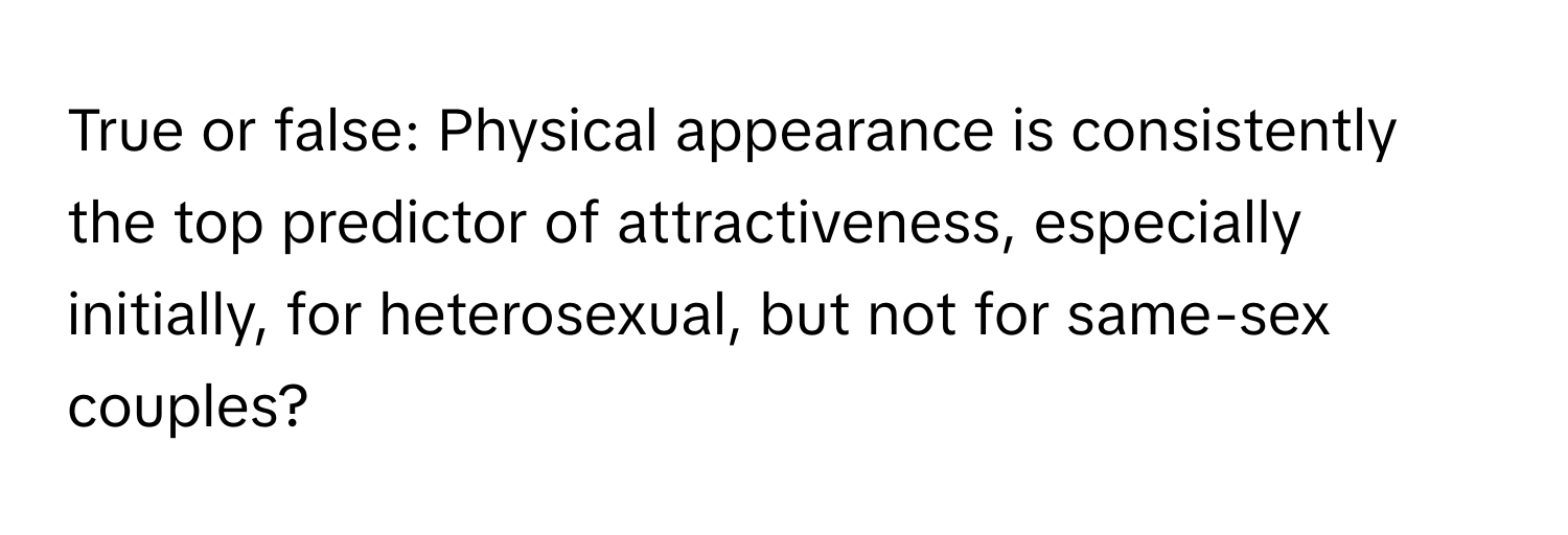 True or false: Physical appearance is consistently the top predictor of attractiveness, especially initially, for heterosexual, but not for same-sex couples?