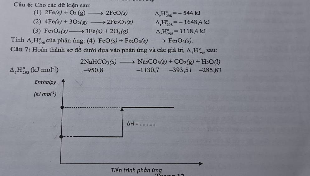 Cho các dữ kiện sau: 
(1) 2Fe(s)+O_2(g)to 2FeO(s) △ _rH_(298)°=-544kJ
(2) 4Fe(s)+3O_2(g)to 2Fe_2O_3(s) △ _rH_(298)°=-1648,4kJ
(3) Fe_3O_4(s)to 3Fe(s)+2O_2(g) △ _rH_(298)°=1118,4kJ
Tính △ _rH_(298)° của phản ứng: (4 (A) FeO(s)+Fe_2O_3(s)to Fe_3O_4(s). 
Câu 7: Hoàn thành sơ đồ dưới dựa vào phản ứng và các giá trị △ _fH_(298)° sau:
2NaHCO_3(s)to Na_2CO_3(s)+CO_2(g)+H_2O(l)
△ _fH_(298)°(kJmol^(-1)) -950,8 -1130,7 -393 ,5 1 -285,83

Enthalpy
_ - mol^(-1))
△ H= _ 
Tiến trình phản ứng