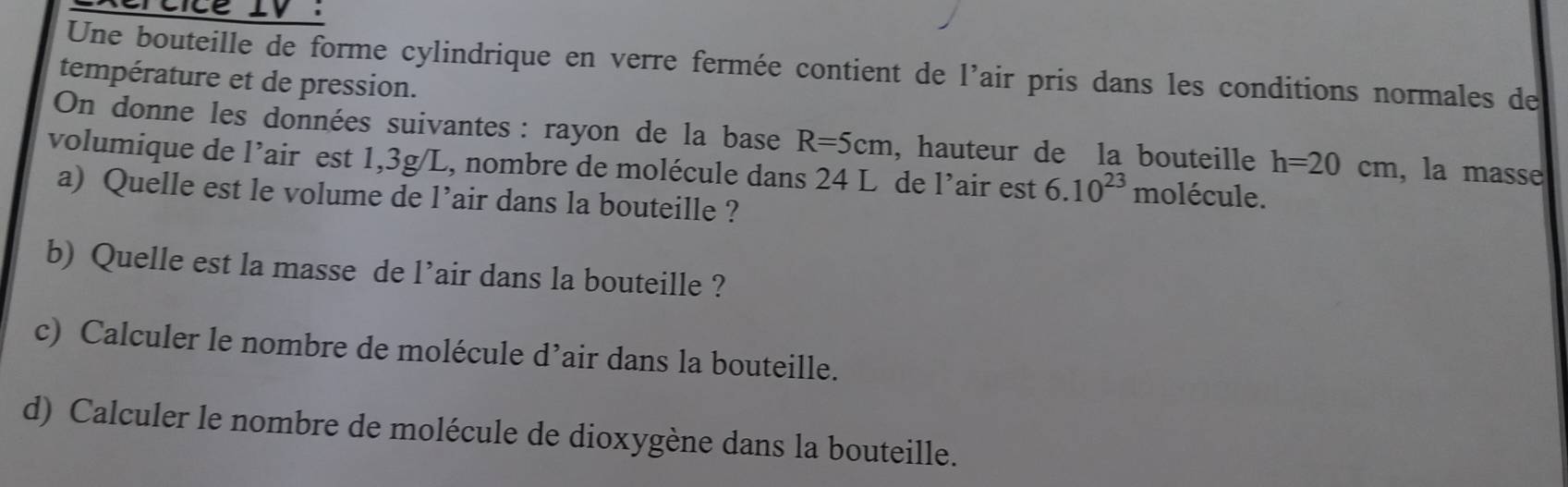 Une bouteille de forme cylindrique en verre fermée contient de l’air pris dans les conditions normales de 
température et de pression. 
On donne les données suivantes : rayon de la base R=5cm , hauteur de la bouteille h=20cm , la masse 
volumique de l’air est 1,3g/L, nombre de molécule dans 24 L de l’air est 6.10^(23) molécule. 
a) Quelle est le volume de l’air dans la bouteille ? 
b) Quelle est la masse de l’air dans la bouteille ? 
c) Calculer le nombre de molécule d’air dans la bouteille. 
d) Calculer le nombre de molécule de dioxygène dans la bouteille.