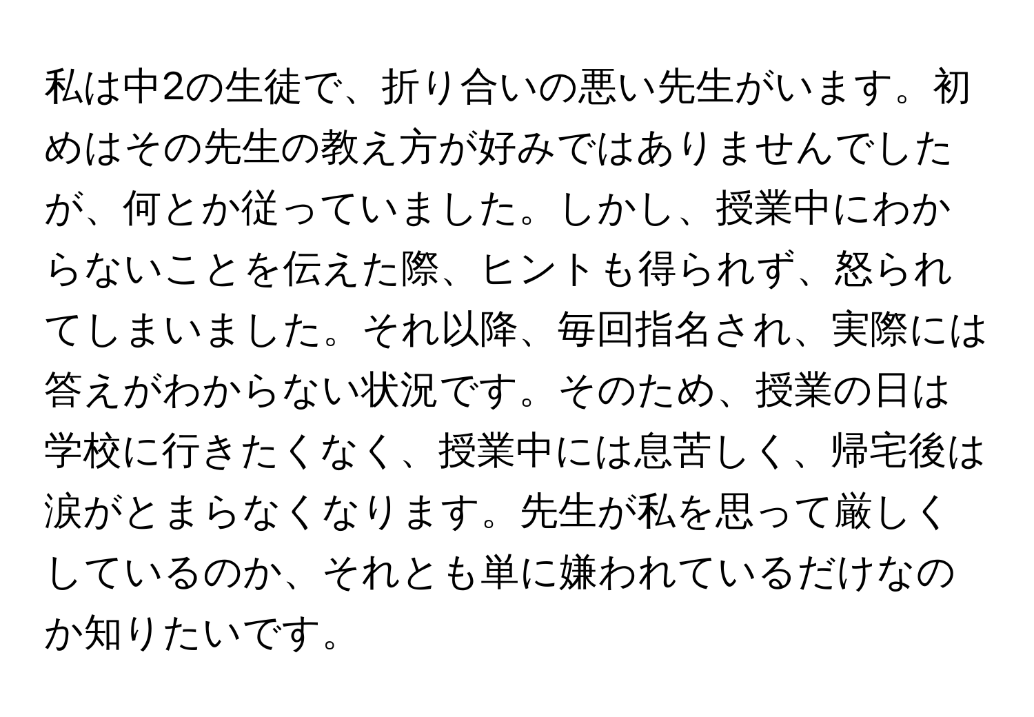 私は中2の生徒で、折り合いの悪い先生がいます。初めはその先生の教え方が好みではありませんでしたが、何とか従っていました。しかし、授業中にわからないことを伝えた際、ヒントも得られず、怒られてしまいました。それ以降、毎回指名され、実際には答えがわからない状況です。そのため、授業の日は学校に行きたくなく、授業中には息苦しく、帰宅後は涙がとまらなくなります。先生が私を思って厳しくしているのか、それとも単に嫌われているだけなのか知りたいです。