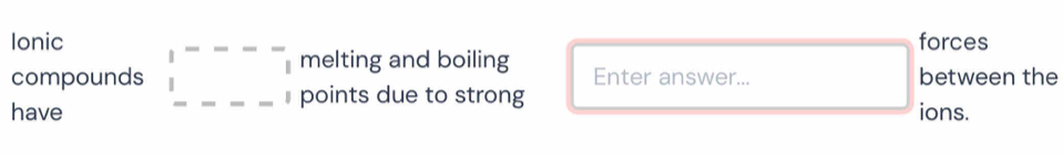 Ionic forces 
compounds beginarrayr |---- |----|endarray melting and boiling between the 
Enter answer... 
points due to strong 
have ions.