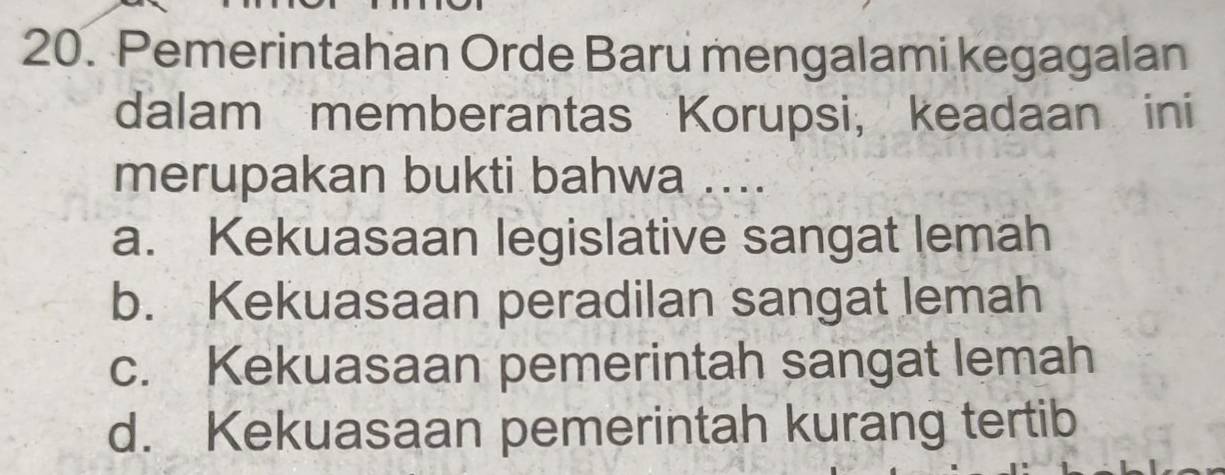 Pemerintahan Orde Baru mengalami kegagalan
dalam memberantas Korupsi, keadaan ini
merupakan bukti bahwa ....
a. Kekuasaan legislative sangat lemah
b. Kekuasaan peradilan sangat lemah
c. Kekuasaan pemerintah sangat lemah
d. Kekuasaan pemerintah kurang tertib