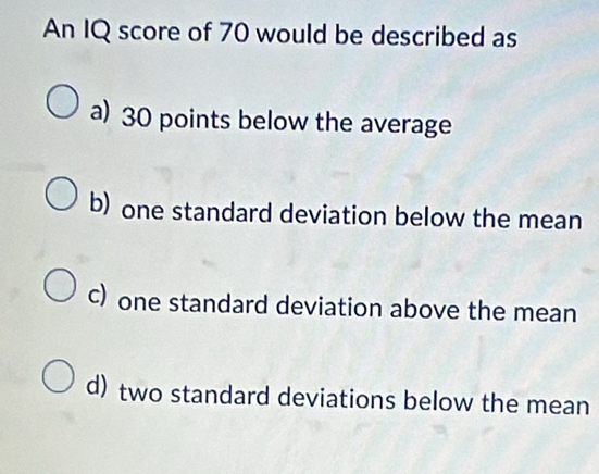 An IQ score of 70 would be described as
a) 30 points below the average
b) one standard deviation below the mean
c) one standard deviation above the mean
d) two standard deviations below the mean