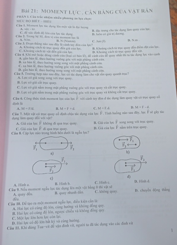 MOMENt lực , cân bảng của vật rản
PHÀN I. Câu trắc nhiệm nhiều phương án lựa chọn:
MỨC DQ BIÈT - HÊU
Câu 1. Moment lực tác dụng lên một vật là đại lượng
A. véc - tơ.
B. đặc trưng cho tác dụng làm quay của lực.
C. để xác định độ lớn của lực tác dụng
Câu 2, Trong hệ S1, đơn vị của moment lực là D. luôn có giá trị đương.
A. N/m. B. N (Niuton) C. Jun (J) D. N.m .
Câu 3. Đoạn thắng nào sau đây là cánh tay đòn của lực?
A. Khoáng cách từ trục quay đến giá của lực. B. Khoảng cách từ trục quay đến điểm đặt của lực.
C. Khoảng cách từ vật đến giá của lực. D. Khoáng cách từ trục quay đến vật.
Câu 4. Khi mở hoặc đóng cánh cửa (loại có bản lệ), để cánh cửa dể quay nhất thị ta tác dụng lực vào cạnh
A. gần bản lễ, theo hướng vuông góc với mặt pháng cánh cứa.
B. xa bản lễ, theo hướng song song với mặt phẳng cánh cửa.
C. xa bản lễ, theo hướng vuông góc với mặt phẳng cánh cửa.
D. gần bản lễ, theo hướng song song với mặt phẳng cánh cửa.
Câu 5. Trường hợp nào sau đây, lực có tác dụng làm cho vật rấn quay quanh trục?
A. Lực có giá song song với trục quay.
B. Lực có giá cắt trục quay.
C. Lực có giá nằm trong mặt phẳng vuông góc với trục quay và cắt trục quay.
D. Lực có giá nằm trong mặt phẳng vuông góc với trục quay và không cắt trục quay.
Câu 6. Công thức tỉnh moment lực của lực  1/F  với cánh tay đòn d tác dụng làm quay vật có trục quay cổ
định là
A. M=F/d. B. M=F+d. C. M=F.d. D. M=F-d.
Câu 7. Một vật có trục quay cố định chịu tác dụng của lực vector F. Tình huống nào sau đây, lực vector Fs 3 gây tác
dụng làm quay đối với vật?
A. Giá của lực vector F không đi qua trục quay. B. Giá của lực vector F song song với trục quay.
C. Giá của lực vector F di qua trục quay. D. Giá của lực vector F nằm trên trục quay.
Câu 8. Cặp lực nào trong hình bên dưới là ngẫu lực?
vector F_1
vector F_1
vector F_2
vector F_2
a)
b)
vector F_1
vector F_2
vector F_2
vector F_1
c)
d)
A. Hinh a. B. Hinh b. C. Hình c. D. Hình d.
Câu 9. Nếu moment ngẫu lực tác dụng lên một vật bằng 0 thì vật sẽ
A. quay đều. B. quay nhanh dân. C. không quay. D. chuyển động thẳng
dều.
Câu 10. Để tạo ra một moment ngẫu lực, điều kiện cần là:
A. Hai lực có cùng độ lớn, cùng hướng và không đồng quy.
B. Hai lực có cùng độ lớn, ngược chiếu và không đồng quy.
C. Một lực lớn hơn lực còn lại.
D. Hai lực có độ lớn bắt kỳ và cùng hướng.
Câu 11. Khi dùng Tua-vít để vặn đinh vít, người ta đã tác dụng vào các đinh vít