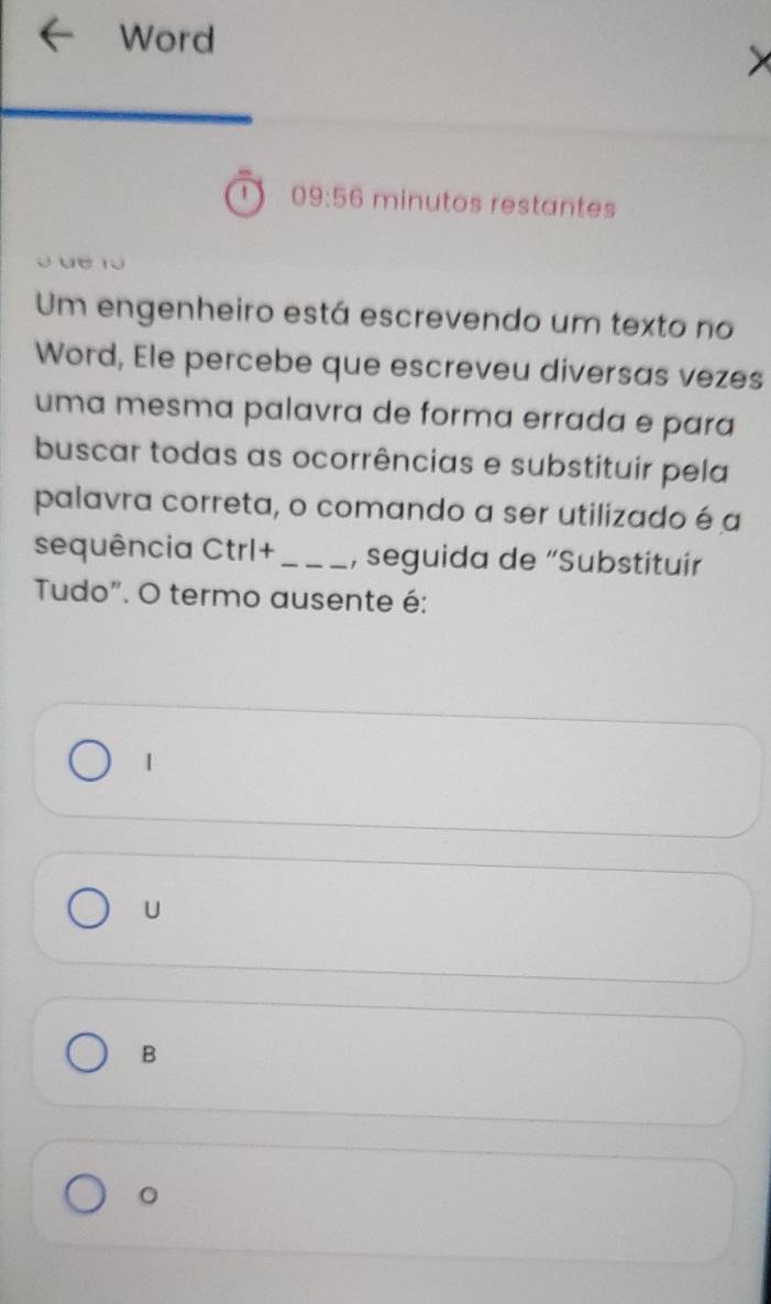 Word
1 09:56 minutos restantes
ü r 
Um engenheiro está escrevendo um texto no
Word, Ele percebe que escreveu diversas vezes
uma mesma palavra de forma errada e para
buscar todas as ocorrências e substituir pela
palavra correta, o comando a ser utilizado é a
sequência Ctrl+_ , seguida de “Substituír
Tudo". O termo ausente é:
1
U
B
。