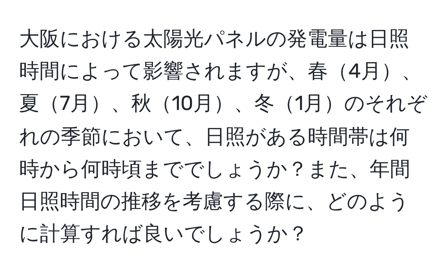 大阪における太陽光パネルの発電量は日照時間によって影響されますが、春4月、夏7月、秋10月、冬1月のそれぞれの季節において、日照がある時間帯は何時から何時頃まででしょうか？また、年間日照時間の推移を考慮する際に、どのように計算すれば良いでしょうか？