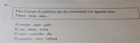 32.-
Elija el grupo de palabras que da continuidad a la siguiente serie.
Palma - maíz - izar...
A) zarpar - arpa - palo
B) zar - amar - arma
G) arco - comedia - día
D) arquero - roca - cabeza