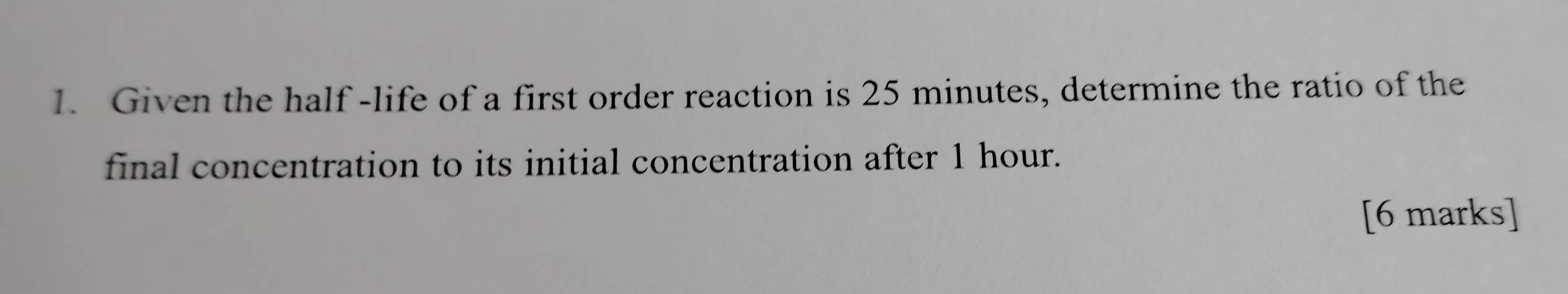 Given the half -life of a first order reaction is 25 minutes, determine the ratio of the 
final concentration to its initial concentration after 1 hour. 
[6 marks]