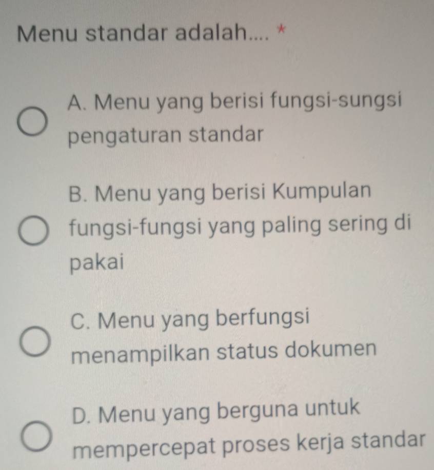 Menu standar adalah.... *
A. Menu yang berisi fungsi-sungsi
pengaturan standar
B. Menu yang berisi Kumpulan
fungsi-fungsi yang paling sering di
pakai
C. Menu yang berfungsi
menampilkan status dokumen
D. Menu yang berguna untuk
mempercepat proses kerja standar