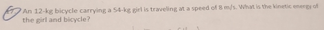 An 12-kg bicycle carrying a 54-kg girl is traveling at a speed of 8 m/s. What is the kinetic energy of 
the girl and bicycle?