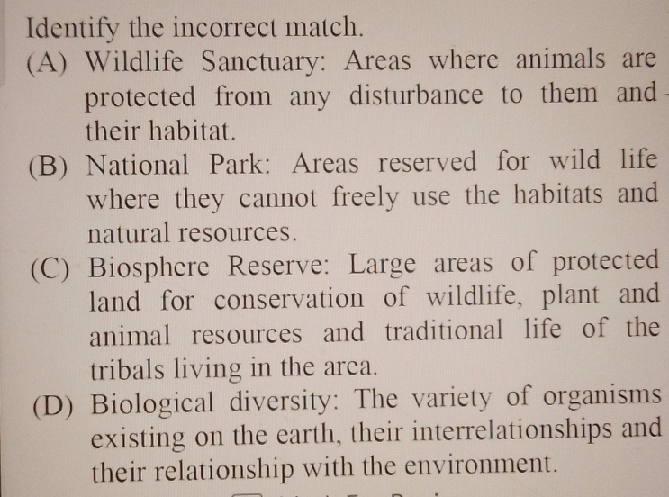 Identify the incorrect match.
(A) Wildlife Sanctuary: Areas where animals are
protected from any disturbance to them and
their habitat.
(B) National Park: Areas reserved for wild life
where they cannot freely use the habitats and
natural resources.
(C) Biosphere Reserve: Large areas of protected
land for conservation of wildlife, plant and
animal resources and traditional life of the
tribals living in the area.
(D) Biological diversity: The variety of organisms
existing on the earth, their interrelationships and
their relationship with the environment.