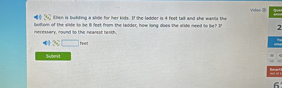 Video Ques 
ansv 
Ellen is building a slide for her kids. If the ladder is 4 feet tall and she wants the 
bottom of the slide to be 8 feet from the ladder, how long does the slide need to be? If 
2 
necessary, round to the nearest tenth.
x_A□ feet
Tir 
elap 
Submit 
00 4 
MT 
Smart 
out of 1 
6