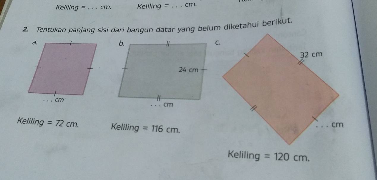 Keliling =_  cm. Keliling =_  cm. 
2. Tentukan panjang sisi dari bangun datar yang belum diketahui berikut. 
Keliling =72cm. Keliling =116cm. 
Keliling =120cm.