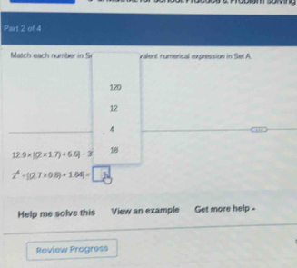 Match each number in S valent numerical expression in Set A.
120
12
4
12.9* [(2* 1.7)+6.6]-3
18
2^4/ [(2.7* 0.8)+1.84]=□
Help me solve this View an example Get more help -
Review Progress