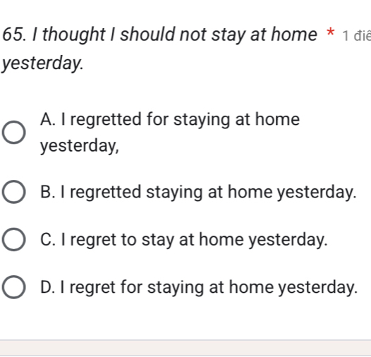 thought I should not stay at home * 1 đie
yesterday.
A. I regretted for staying at home
yesterday,
B. I regretted staying at home yesterday.
C. I regret to stay at home yesterday.
D. I regret for staying at home yesterday.