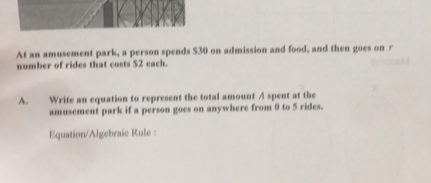 At an amusement park, a person spends $30 on admission and food, and then goes on r 
number of rides that costs $2 each. 
A. Write an equation to represent the total amount A spent at the 
amusement park if a person goes on anywhere from 0 to 5 rides. 
Equation/Algebraic Rule :