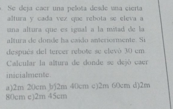 Se deja caer una pelota desde una cierta
altura y cada vez que rebota se eleva a
una altura que es igual a la mitad de la
altura de donde ha caído anteriormente. Si
después del tercer rebote se elevó 30 cm
Calcular la altura de donde se dejó caer
inicialmente.
a) 2m 20cm b) 2m 40cm c) 2m 60cm d) 2m
80cm e) 2m 45cm