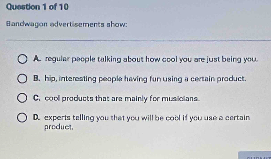 Bandwagon advertisements show:
_
A. regular people talking about how cool you are just being you.
B. hip, interesting people having fun using a certain product.
C. cool products that are mainly for musicians.
D. experts telling you that you will be cool if you use a certain
product.