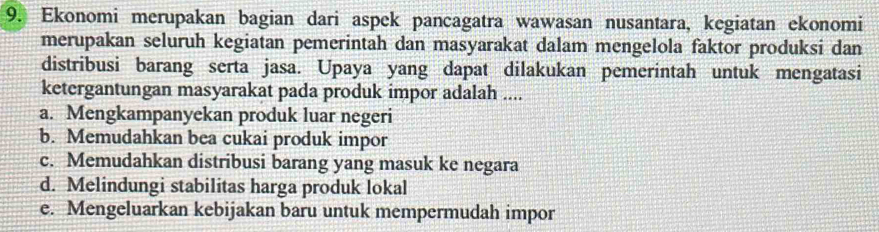 Ekonomi merupakan bagian dari aspek pancagatra wawasan nusantara, kegiatan ekonomi
merupakan seluruh kegiatan pemerintah dan masyarakat dalam mengelola faktor produksi dan
distribusi barang serta jasa. Upaya yang dapat dilakukan pemerintah untuk mengatasi
ketergantungan masyarakat pada produk impor adalah ....
a. Mengkampanyekan produk luar negeri
b. Memudahkan bea cukai produk impor
c. Memudahkan distribusi barang yang masuk ke negara
d. Melindungi stabilitas harga produk lokal
e. Mengeluarkan kebijakan baru untuk mempermudah impor