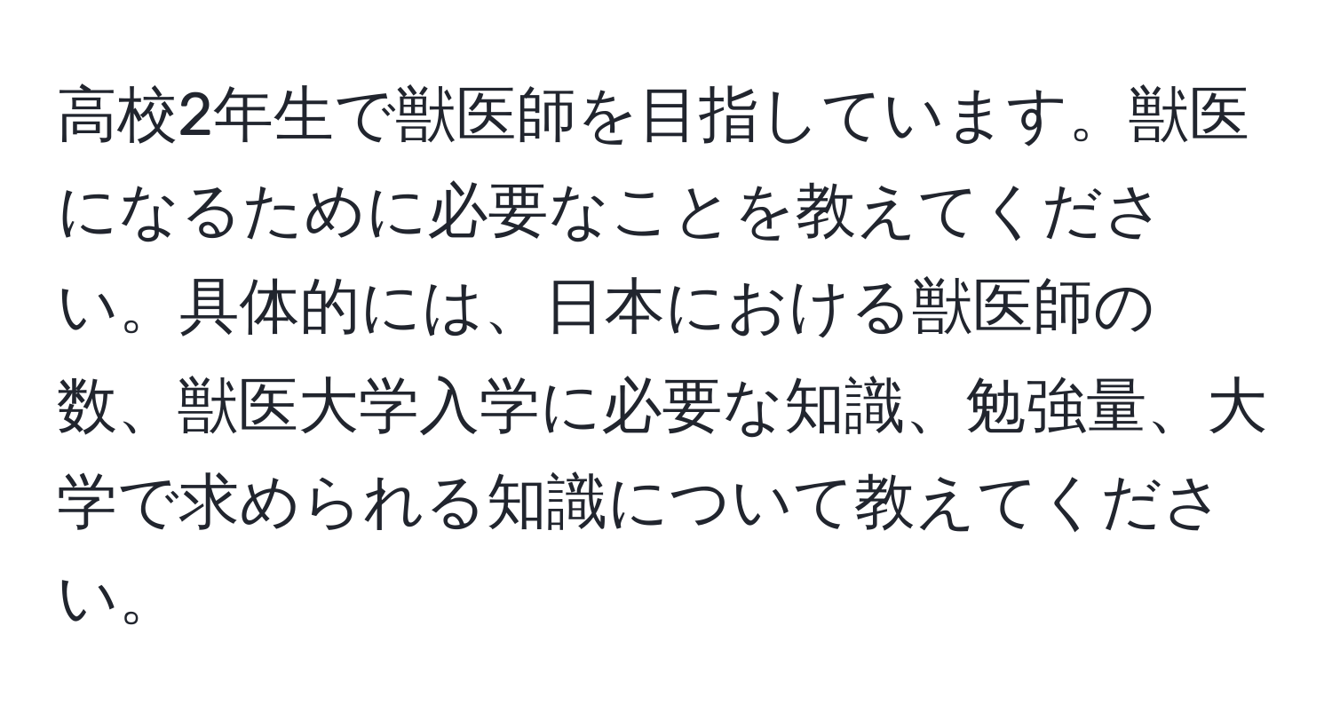 高校2年生で獣医師を目指しています。獣医になるために必要なことを教えてください。具体的には、日本における獣医師の数、獣医大学入学に必要な知識、勉強量、大学で求められる知識について教えてください。