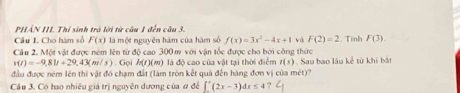 PHẢN III Thí sinh trã lời từ câu 1 đến câu 3. 
Câu I. Cho hàm số F(x) là một nguyên hàm của hàm số f(x)=3x^2-4x+1 và F(2)=2
Cầu 2. Một vật được ném lên từ độ cao 300m với vận tốc được cho bởi công thức . Tinh F(3).
v(t)=-9,81t+29,43(m/s). Gọi h(f)(m) là đô cao của vật tại thời điểm r(s). Sau bao lâu kế từ khi bắt 
đầu được ném lên thì vật đó chạm đất (làm tròn kết quả đến hàng đơn vị của mét)? 
Cầu 3. Có bao nhiêu giá trị nguyên dương của # đề ∈t°(2x-3)dx≤ 4